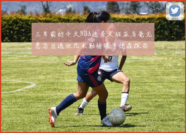 三年前的今天NBA选秀文班亚马毫无悬念当选状元米勒榜眼亨德森探花成就传奇时刻