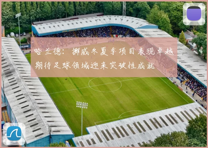 哈兰德：挪威冬夏季项目表现卓越期待足球领域迎来突破性成就