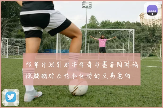 绿军计划引进字母哥与墨菲同时试探鹈鹕对杰伦和怀特的交易意向