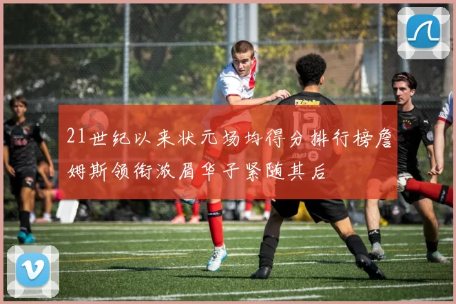 21世纪以来状元场均得分排行榜詹姆斯领衔浓眉华子紧随其后