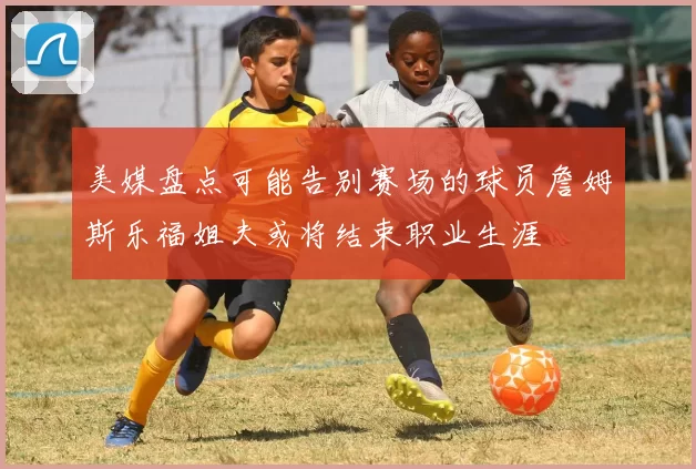 美媒盘点可能告别赛场的球员詹姆斯乐福姐夫或将结束职业生涯