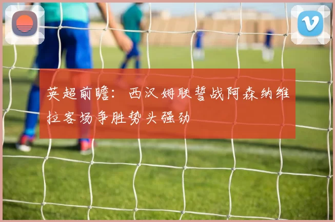 英超前瞻：西汉姆联誓战阿森纳维拉客场争胜势头强劲