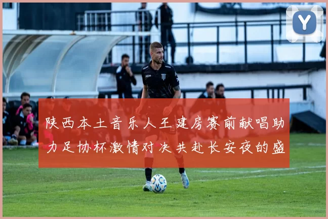 陕西本土音乐人王建房赛前献唱助力足协杯激情对决共赴长安夜的盛宴