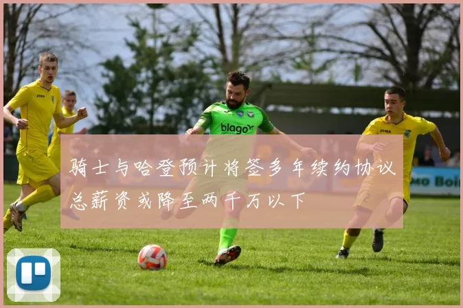 骑士与哈登预计将签多年续约协议总薪资或降至两千万以下