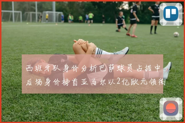 西班牙队身价分析巴萨球员占据中后场身价榜首亚马尔以2亿欧元领衔