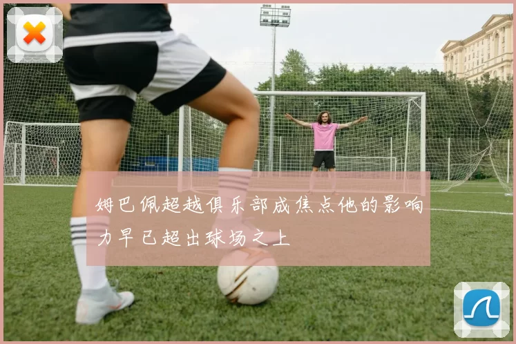 姆巴佩超越俱乐部成焦点他的影响力早已超出球场之上