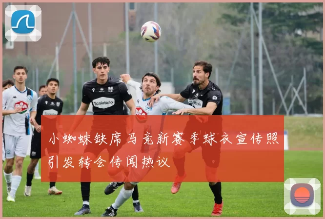 小蜘蛛缺席马竞新赛季球衣宣传照引发转会传闻热议