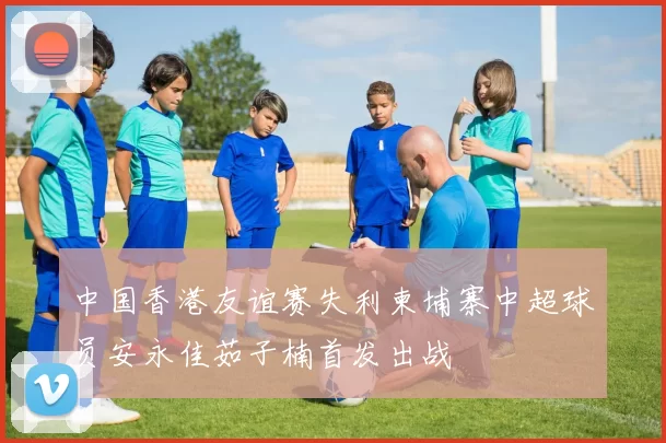 中国香港友谊赛失利柬埔寨中超球员安永佳茹子楠首发出战