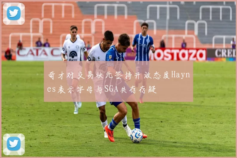 奇才对交易状元签持开放态度Haynes表示字母与SGA共存存疑