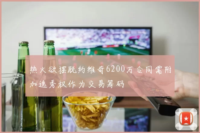 热火欲摆脱约维奇6200万合同需附加选秀权作为交易筹码