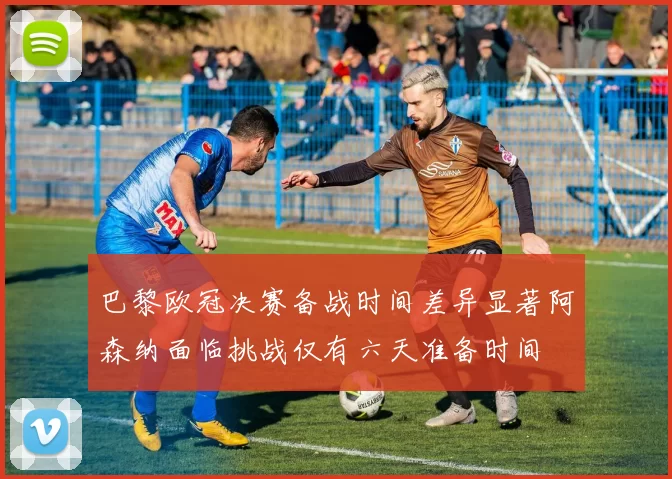 巴黎欧冠决赛备战时间差异显著阿森纳面临挑战仅有六天准备时间