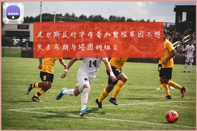皮尔斯反对字母哥加盟绿军因不想失去布朗与塔图姆组合