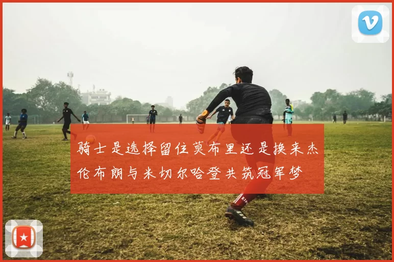 骑士是选择留住莫布里还是换来杰伦布朗与米切尔哈登共筑冠军梦