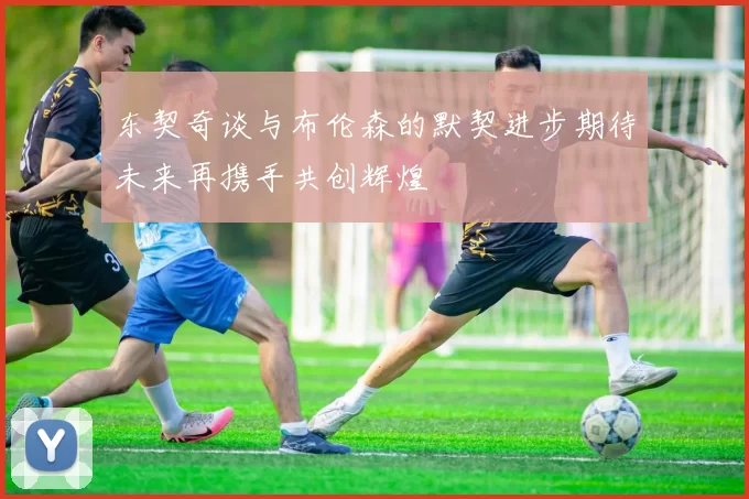 东契奇谈与布伦森的默契进步期待未来再携手共创辉煌