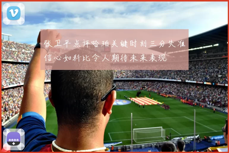 张卫平点评哈珀关键时刻三分失准信心如科比令人期待未来表现