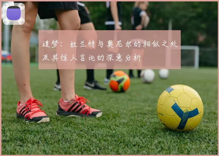 追梦：杜兰特与奥尼尔的相似之处及其惊人言论的深意分析