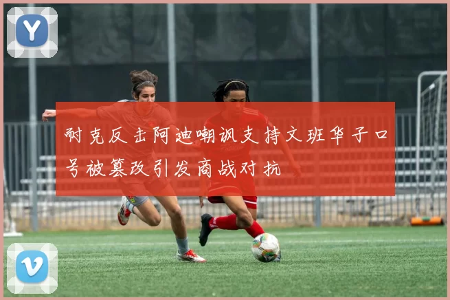 耐克反击阿迪嘲讽支持文班华子口号被篡改引发商战对抗