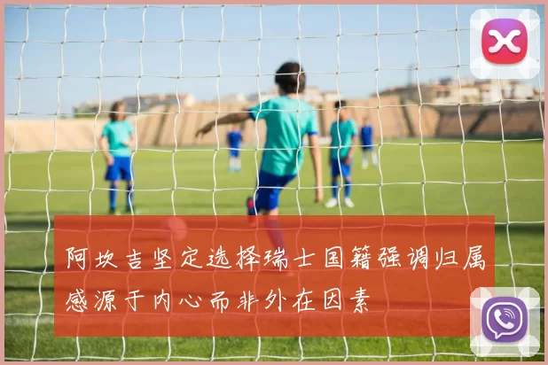 阿坎吉坚定选择瑞士国籍强调归属感源于内心而非外在因素