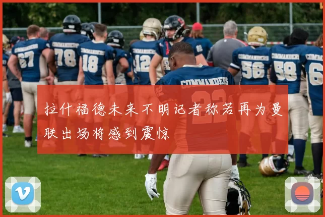 拉什福德未来不明记者称若再为曼联出场将感到震惊