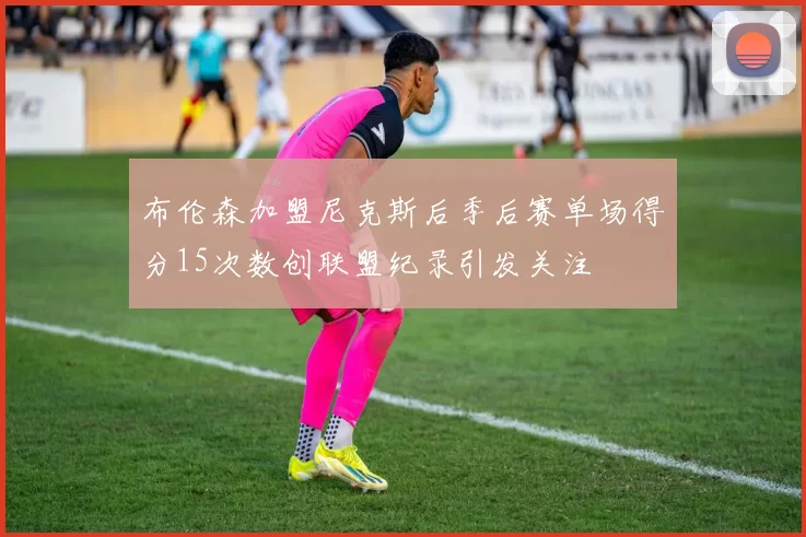 布伦森加盟尼克斯后季后赛单场得分15次数创联盟纪录引发关注