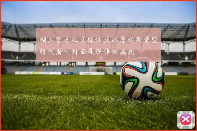 湖人官方社交媒体庆祝詹姆斯荣登时代周刊封面展现伟大成就