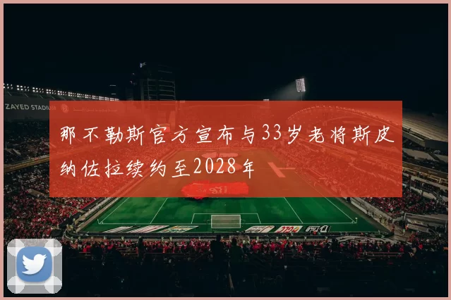 那不勒斯官方宣布与33岁老将斯皮纳佐拉续约至2028年