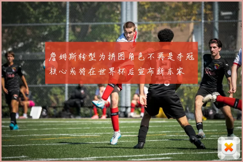 詹姆斯转型为拼图角色不再是夺冠核心或将在世界杯后宣布新东家