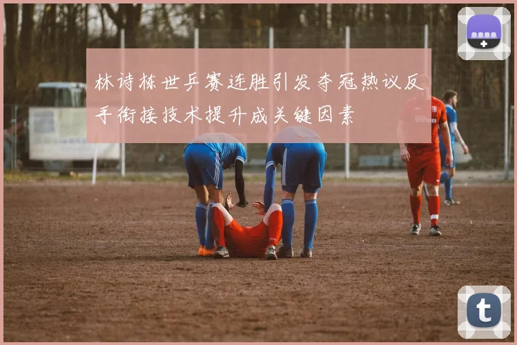 林诗栋世乒赛连胜引发夺冠热议反手衔接技术提升成关键因素