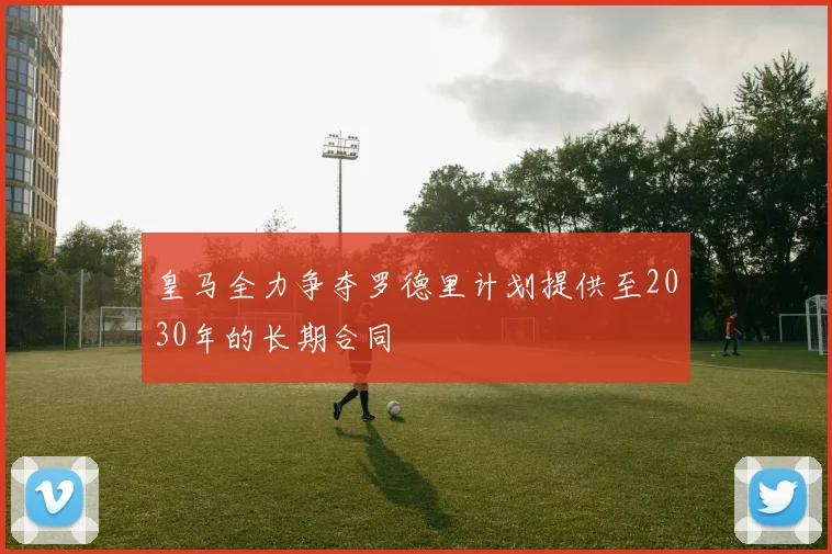 皇马全力争夺罗德里计划提供至2030年的长期合同